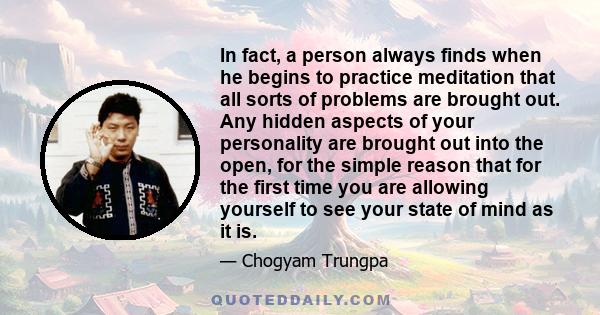 In fact, a person always finds when he begins to practice meditation that all sorts of problems are brought out. Any hidden aspects of your personality are brought out into the open, for the simple reason that for the