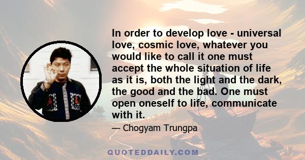 In order to develop love - universal love, cosmic love, whatever you would like to call it one must accept the whole situation of life as it is, both the light and the dark, the good and the bad. One must open oneself