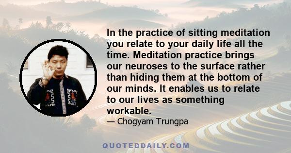 In the practice of sitting meditation you relate to your daily life all the time. Meditation practice brings our neuroses to the surface rather than hiding them at the bottom of our minds. It enables us to relate to our 