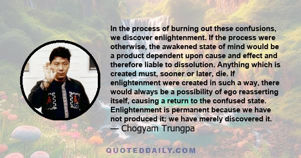 In the process of burning out these confusions, we discover enlightenment. If the process were otherwise, the awakened state of mind would be a product dependent upon cause and effect and therefore liable to