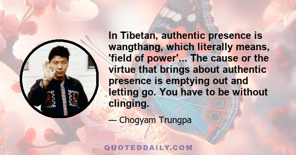 In Tibetan, authentic presence is wangthang, which literally means, 'field of power'... The cause or the virtue that brings about authentic presence is emptying out and letting go. You have to be without clinging.