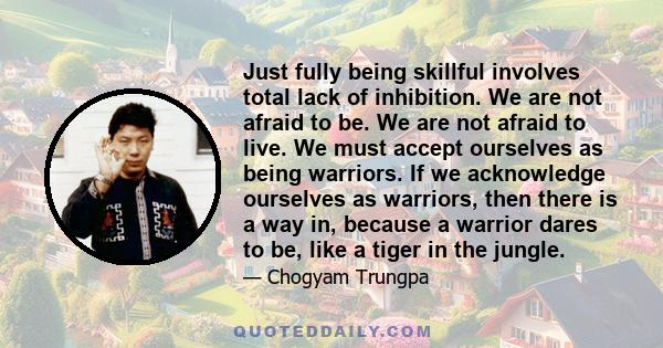 Just fully being skillful involves total lack of inhibition. We are not afraid to be. We are not afraid to live. We must accept ourselves as being warriors. If we acknowledge ourselves as warriors, then there is a way