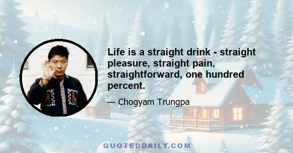 Life is a straight drink - straight pleasure, straight pain, straightforward, one hundred percent.