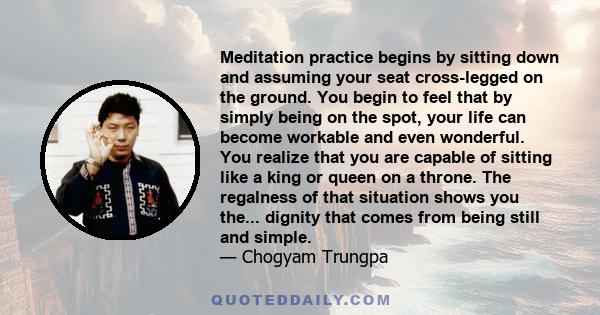 Meditation practice begins by sitting down and assuming your seat cross-legged on the ground. You begin to feel that by simply being on the spot, your life can become workable and even wonderful. You realize that you