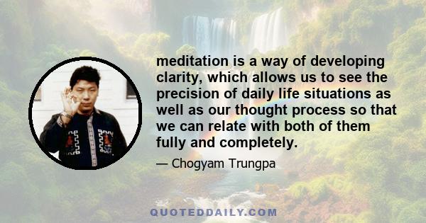 meditation is a way of developing clarity, which allows us to see the precision of daily life situations as well as our thought process so that we can relate with both of them fully and completely.