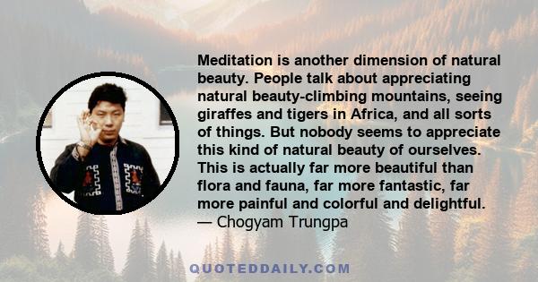 Meditation is another dimension of natural beauty. People talk about appreciating natural beauty-climbing mountains, seeing giraffes and tigers in Africa, and all sorts of things. But nobody seems to appreciate this