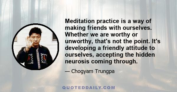 Meditation practice is a way of making friends with ourselves. Whether we are worthy or unworthy, that's not the point. It's developing a friendly attitude to ourselves, accepting the hidden neurosis coming through.