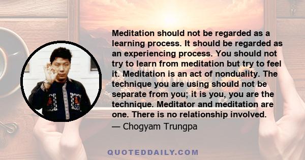 Meditation should not be regarded as a learning process. It should be regarded as an experiencing process. You should not try to learn from meditation but try to feel it. Meditation is an act of nonduality. The