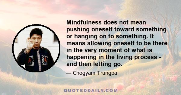 Mindfulness does not mean pushing oneself toward something or hanging on to something. It means allowing oneself to be there in the very moment of what is happening in the living process - and then letting go.