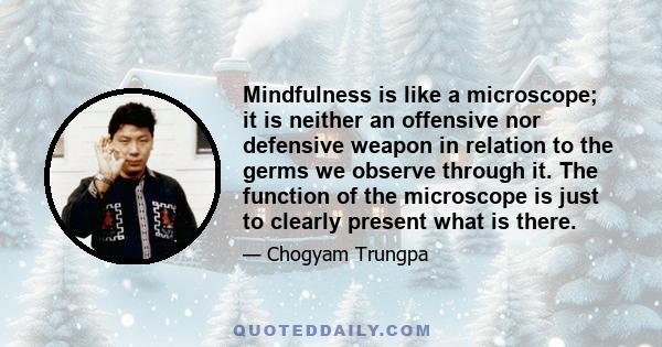 Mindfulness is like a microscope; it is neither an offensive nor defensive weapon in relation to the germs we observe through it. The function of the microscope is just to clearly present what is there.