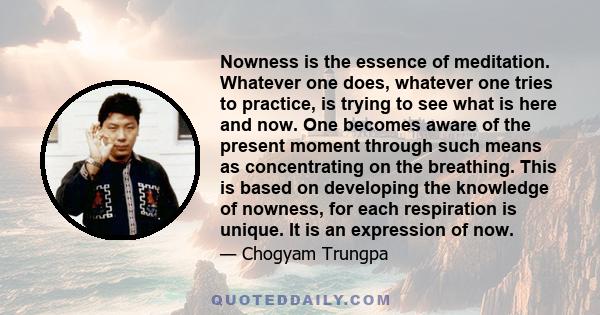 Nowness is the essence of meditation. Whatever one does, whatever one tries to practice, is trying to see what is here and now. One becomes aware of the present moment through such means as concentrating on the