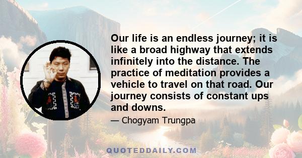 Our life is an endless journey; it is like a broad highway that extends infinitely into the distance. The practice of meditation provides a vehicle to travel on that road. Our journey consists of constant ups and downs.