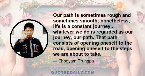 Our path is sometimes rough and sometimes smooth; nonetheless, life is a constant journey... whatever we do is regarded as our journey, our path. That path consists of opening oneself to the road, opening oneself to the 