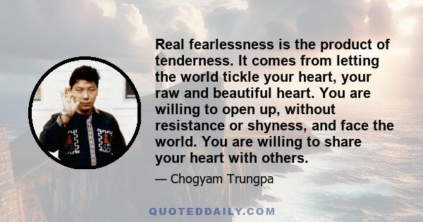 Real fearlessness is the product of tenderness. It comes from letting the world tickle your heart, your raw and beautiful heart. You are willing to open up, without resistance or shyness, and face the world. You are