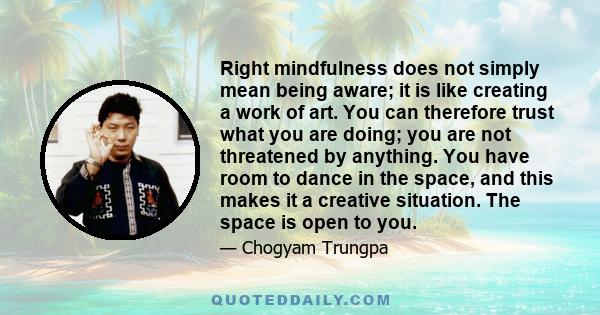 Right mindfulness does not simply mean being aware; it is like creating a work of art. You can therefore trust what you are doing; you are not threatened by anything. You have room to dance in the space, and this makes