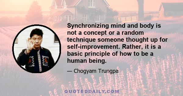 Synchronizing mind and body is not a concept or a random technique someone thought up for self-improvement. Rather, it is a basic principle of how to be a human being.