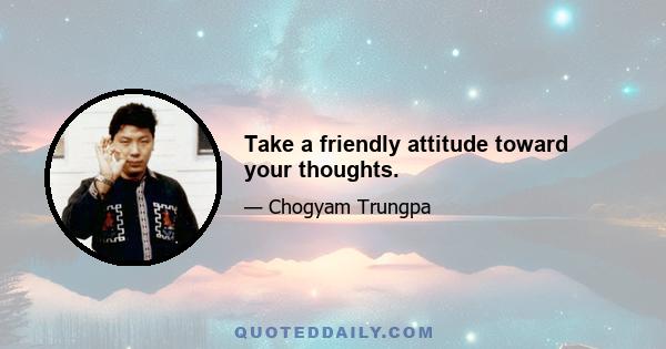 Take a friendly attitude toward your thoughts.