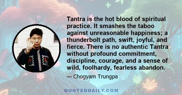 Tantra is the hot blood of spiritual practice. It smashes the taboo against unreasonable happiness; a thunderbolt path, swift, joyful, and fierce. There is no authentic Tantra without profound commitment, discipline,