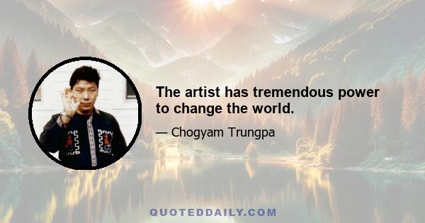 The artist has tremendous power to change the world.