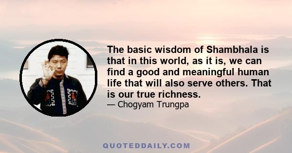 The basic wisdom of Shambhala is that in this world, as it is, we can find a good and meaningful human life that will also serve others. That is our true richness.