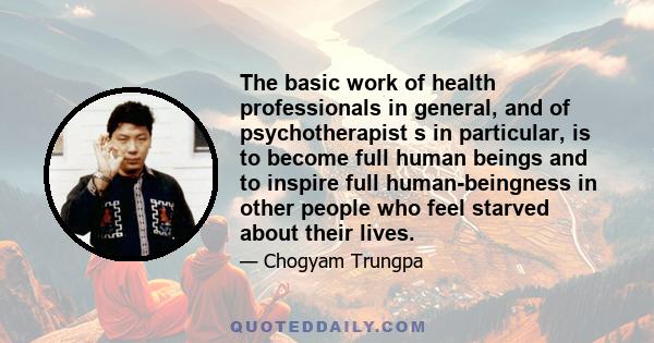 The basic work of health professionals in general, and of psychotherapist s in particular, is to become full human beings and to inspire full human-beingness in other people who feel starved about their lives.