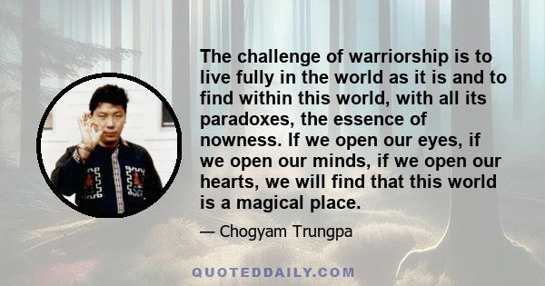 The challenge of warriorship is to live fully in the world as it is and to find within this world, with all its paradoxes, the essence of nowness. If we open our eyes, if we open our minds, if we open our hearts, we