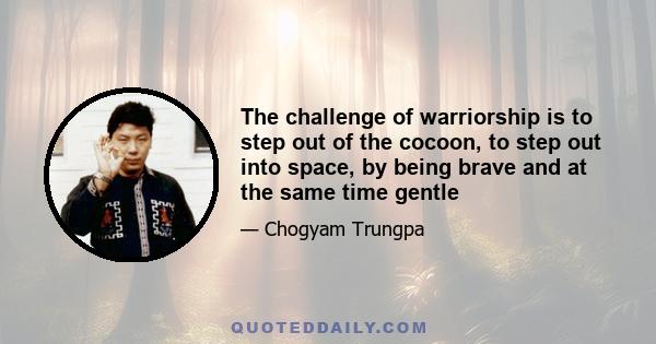 The challenge of warriorship is to step out of the cocoon, to step out into space, by being brave and at the same time gentle