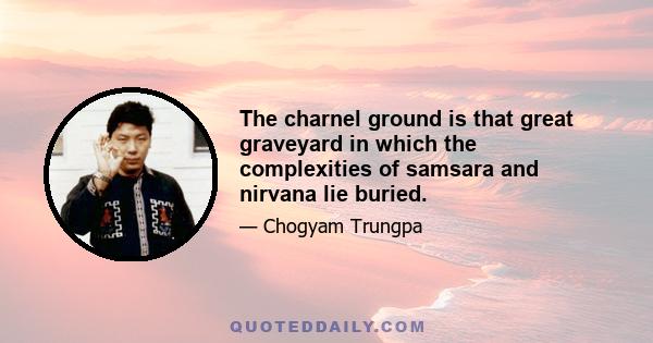 The charnel ground is that great graveyard in which the complexities of samsara and nirvana lie buried.