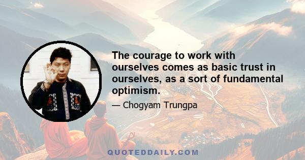 The courage to work with ourselves comes as basic trust in ourselves, as a sort of fundamental optimism.