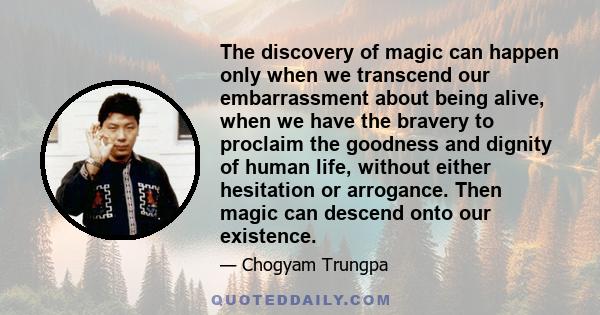 The discovery of magic can happen only when we transcend our embarrassment about being alive, when we have the bravery to proclaim the goodness and dignity of human life, without either hesitation or arrogance. Then