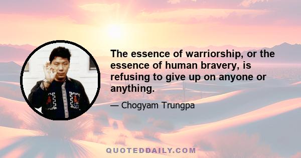 The essence of warriorship, or the essence of human bravery, is refusing to give up on anyone or anything.