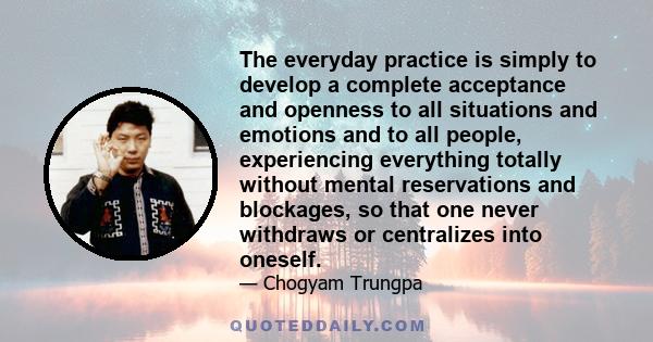 The everyday practice is simply to develop a complete acceptance and openness to all situations and emotions and to all people, experiencing everything totally without mental reservations and blockages, so that one