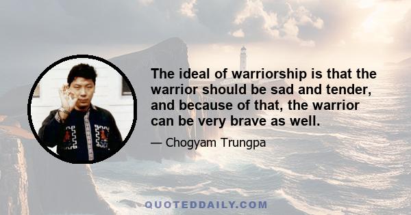 The ideal of warriorship is that the warrior should be sad and tender, and because of that, the warrior can be very brave as well.