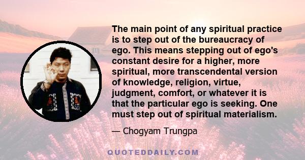 The main point of any spiritual practice is to step out of the bureaucracy of ego. This means stepping out of ego's constant desire for a higher, more spiritual, more transcendental version of knowledge, religion,