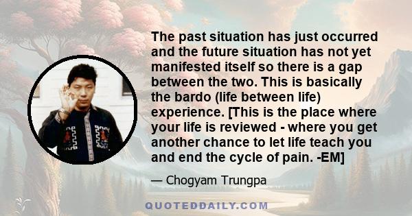 The past situation has just occurred and the future situation has not yet manifested itself so there is a gap between the two. This is basically the bardo (life between life) experience. [This is the place where your