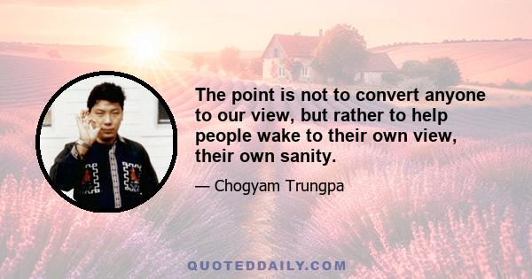 The point is not to convert anyone to our view, but rather to help people wake to their own view, their own sanity.