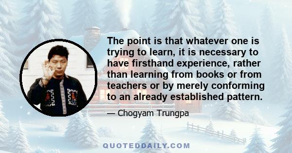 The point is that whatever one is trying to learn, it is necessary to have firsthand experience, rather than learning from books or from teachers or by merely conforming to an already established pattern.