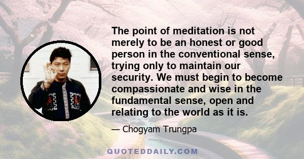 The point of meditation is not merely to be an honest or good person in the conventional sense, trying only to maintain our security. We must begin to become compassionate and wise in the fundamental sense, open and