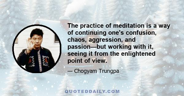 The practice of meditation is a way of continuing one's confusion, chaos, aggression, and passion—but working with it, seeing it from the enlightened point of view.