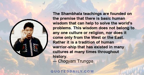 The Shambhala teachings are founded on the premise that there is basic human wisdom that can help to solve the world's problems. This wisdom does not belong to any one culture or religion, nor does it come only from the 