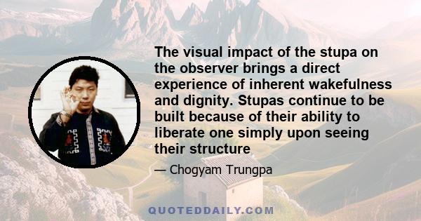 The visual impact of the stupa on the observer brings a direct experience of inherent wakefulness and dignity. Stupas continue to be built because of their ability to liberate one simply upon seeing their structure