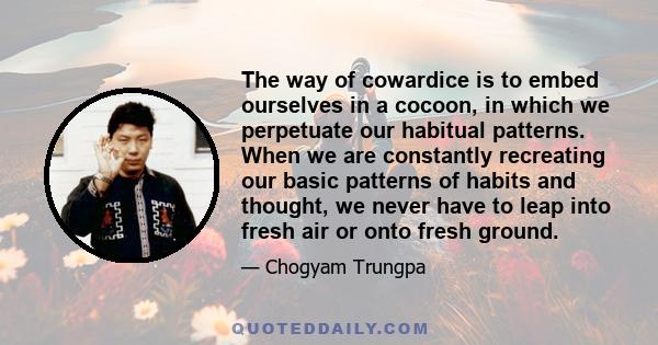 The way of cowardice is to embed ourselves in a cocoon, in which we perpetuate our habitual patterns. When we are constantly recreating our basic patterns of habits and thought, we never have to leap into fresh air or