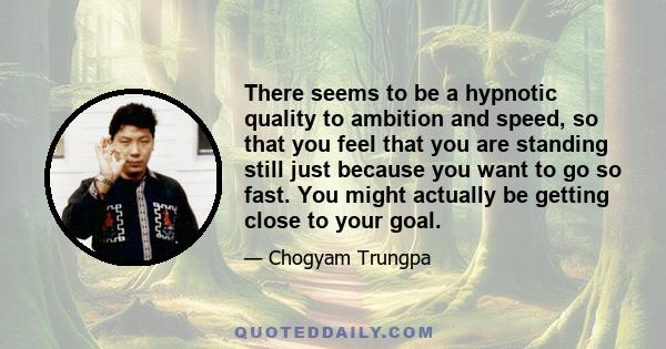 There seems to be a hypnotic quality to ambition and speed, so that you feel that you are standing still just because you want to go so fast. You might actually be getting close to your goal.