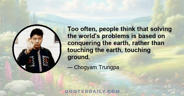 Too often, people think that solving the world's problems is based on conquering the earth, rather than touching the earth, touching ground.