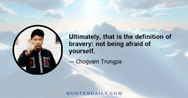 Ultimately, that is the definition of bravery: not being afraid of yourself.