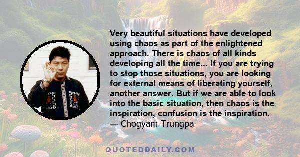 Very beautiful situations have developed using chaos as part of the enlightened approach. There is chaos of all kinds developing all the time... If you are trying to stop those situations, you are looking for external