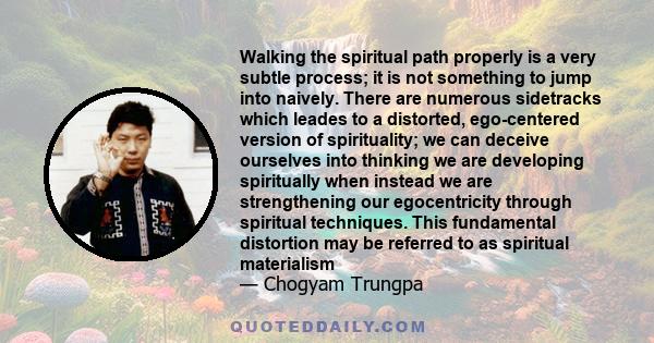 Walking the spiritual path properly is a very subtle process; it is not something to jump into naively. There are numerous sidetracks which leades to a distorted, ego-centered version of spirituality; we can deceive