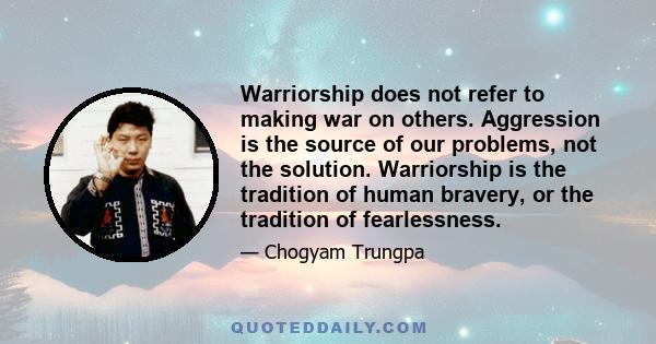 Warriorship does not refer to making war on others. Aggression is the source of our problems, not the solution. Warriorship is the tradition of human bravery, or the tradition of fearlessness.