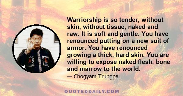 Warriorship is so tender, without skin, without tissue, naked and raw. It is soft and gentle. You have renounced putting on a new suit of armor. You have renounced growing a thick, hard skin. You are willing to expose