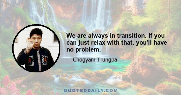 We are always in transition. If you can just relax with that, you'll have no problem.